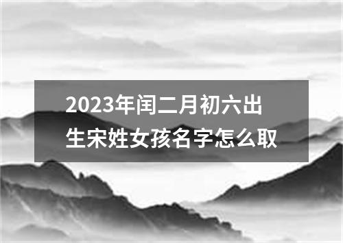 2023年閏二月初六出生宋姓女孩名字怎么取